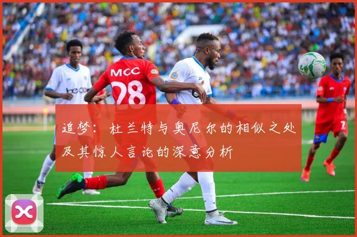 追梦：杜兰特与奥尼尔的相似之处及其惊人言论的深意分析