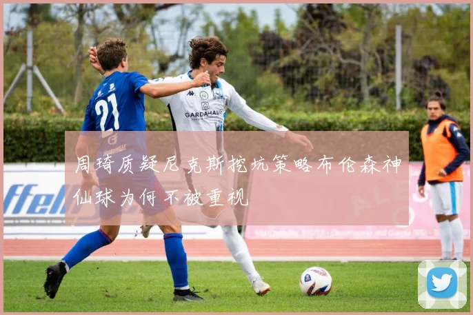 周琦质疑尼克斯挖坑策略布伦森神仙球为何不被重视
