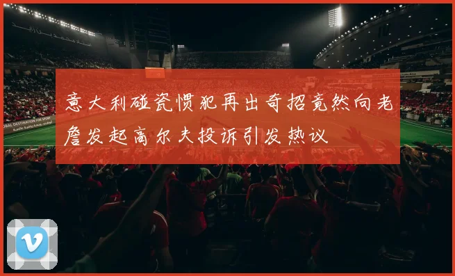 意大利碰瓷惯犯再出奇招竟然向老詹发起高尔夫投诉引发热议