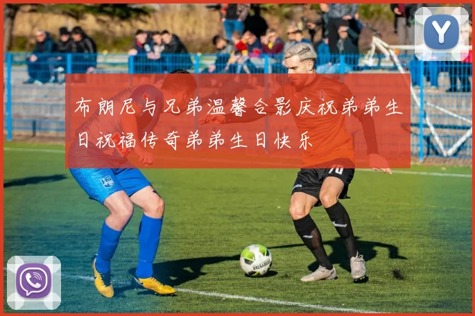 布朗尼与兄弟温馨合影庆祝弟弟生日祝福传奇弟弟生日快乐