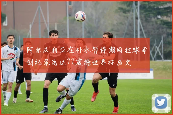 阿尔及利亚在补水暂停期间控球率创纪录高达77震撼世界杯历史