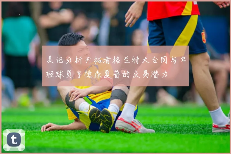 美记分析开拓者格兰特大合同与年轻球员亨德森夏普的交易潜力