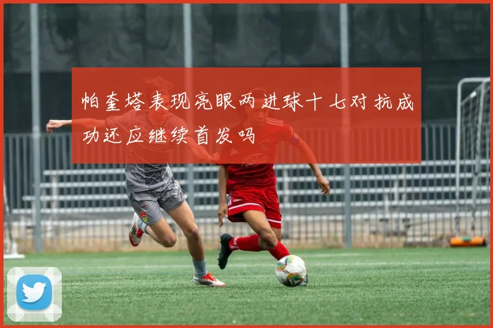 帕奎塔表现亮眼两进球十七对抗成功还应继续首发吗