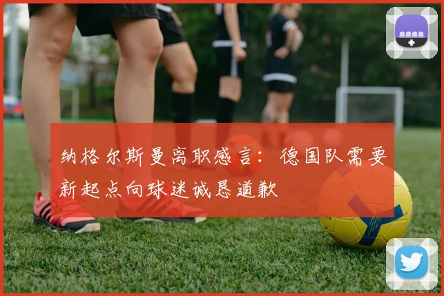 纳格尔斯曼离职感言：德国队需要新起点向球迷诚恳道歉