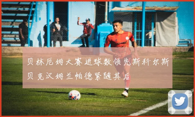 贝林厄姆大赛进球数领先斯科尔斯贝克汉姆兰帕德紧随其后