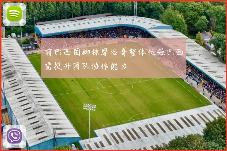 前巴西国脚称摩洛哥整体性强巴西需提升团队协作能力